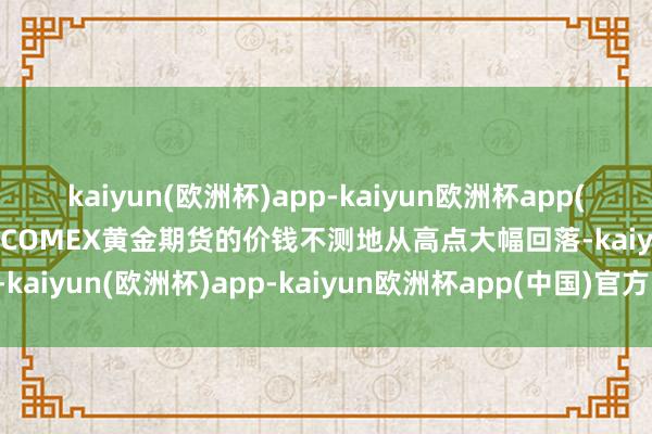 kaiyun(欧洲杯)app-kaiyun欧洲杯app(中国)官方网站-登录入口COMEX黄金期货的价钱不测地从高点大幅回落-kaiyun(欧洲杯)app-kaiyun欧洲杯app(中国)官方网站-登录入口
