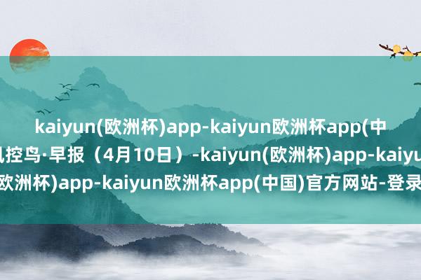 kaiyun(欧洲杯)app-kaiyun欧洲杯app(中国)官方网站-登录入口风控鸟·早报（4月10日）-kaiyun(欧洲杯)app-kaiyun欧洲杯app(中国)官方网站-登录入口