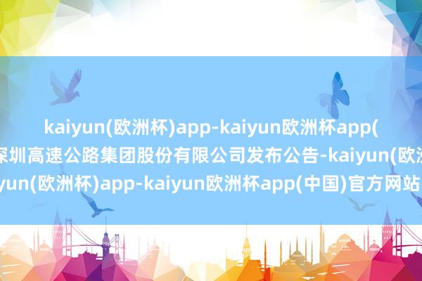 kaiyun(欧洲杯)app-kaiyun欧洲杯app(中国)官方网站-登录入口深圳高速公路集团股份有限公司发布公告-kaiyun(欧洲杯)app-kaiyun欧洲杯app(中国)官方网站-登录入口