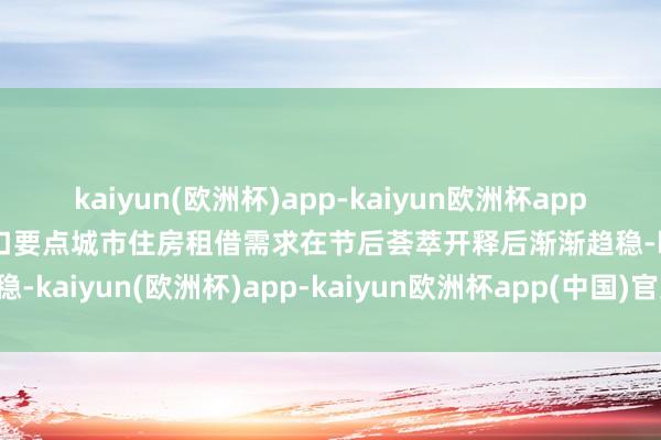 kaiyun(欧洲杯)app-kaiyun欧洲杯app(中国)官方网站-登录入口要点城市住房租借需求在节后荟萃开释后渐渐趋稳-kaiyun(欧洲杯)app-kaiyun欧洲杯app(中国)官方网站-登录入口