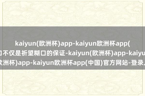 kaiyun(欧洲杯)app-kaiyun欧洲杯app(中国)官方网站-登录入口不仅是祈望糊口的保证-kaiyun(欧洲杯)app-kaiyun欧洲杯app(中国)官方网站-登录入口