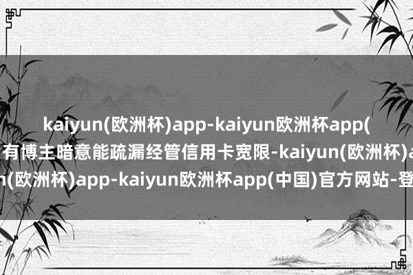 kaiyun(欧洲杯)app-kaiyun欧洲杯app(中国)官方网站-登录入口有博主暗意能疏漏经管信用卡宽限-kaiyun(欧洲杯)app-kaiyun欧洲杯app(中国)官方网站-登录入口
