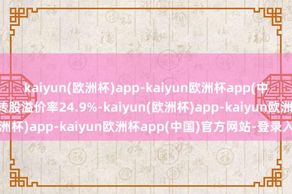 kaiyun(欧洲杯)app-kaiyun欧洲杯app(中国)官方网站-登录入口转股溢价率24.9%-kaiyun(欧洲杯)app-kaiyun欧洲杯app(中国)官方网站-登录入口