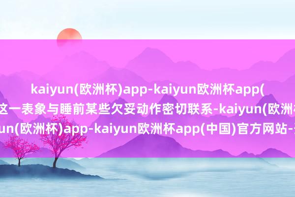 kaiyun(欧洲杯)app-kaiyun欧洲杯app(中国)官方网站-登录入口这一表象与睡前某些欠妥动作密切联系-kaiyun(欧洲杯)app-kaiyun欧洲杯app(中国)官方网站-登录入口