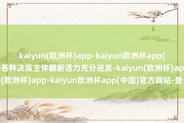 kaiyun(欧洲杯)app-kaiyun欧洲杯app(中国)官方网站-登录入口各种决策主体翻新活力充分迸发-kaiyun(欧洲杯)app-kaiyun欧洲杯app(中国)官方网站-登录入口