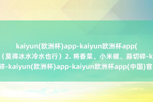 kaiyun(欧洲杯)app-kaiyun欧洲杯app(中国)官方网站-登录入口（莫得冰水冷水也行）2. 将香菜、小米椒、蒜切碎-kaiyun(欧洲杯)app-kaiyun欧洲杯app(中国)官方网站-登录入口