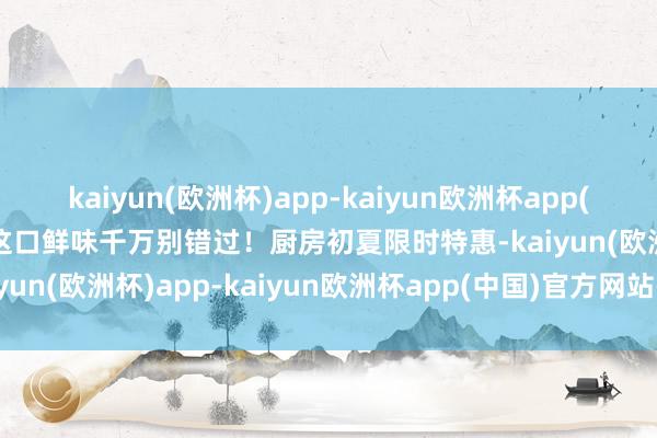 kaiyun(欧洲杯)app-kaiyun欧洲杯app(中国)官方网站-登录入口这口鲜味千万别错过！厨房初夏限时特惠-kaiyun(欧洲杯)app-kaiyun欧洲杯app(中国)官方网站-登录入口