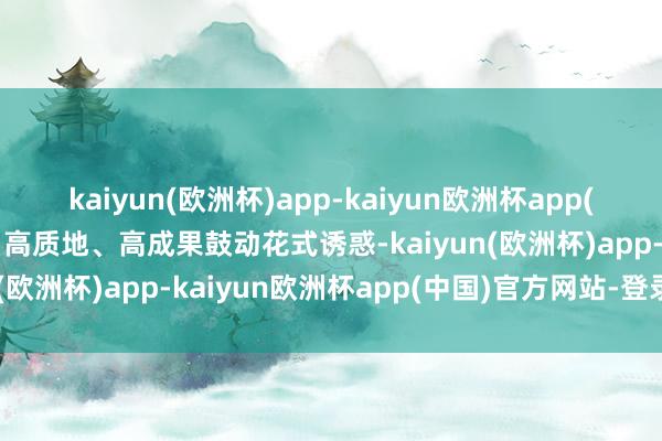 kaiyun(欧洲杯)app-kaiyun欧洲杯app(中国)官方网站-登录入口高质地、高成果鼓动花式诱惑-kaiyun(欧洲杯)app-kaiyun欧洲杯app(中国)官方网站-登录入口