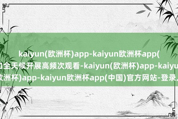 kaiyun(欧洲杯)app-kaiyun欧洲杯app(中国)官方网站-登录入口全天候开展高频次观看-kaiyun(欧洲杯)app-kaiyun欧洲杯app(中国)官方网站-登录入口