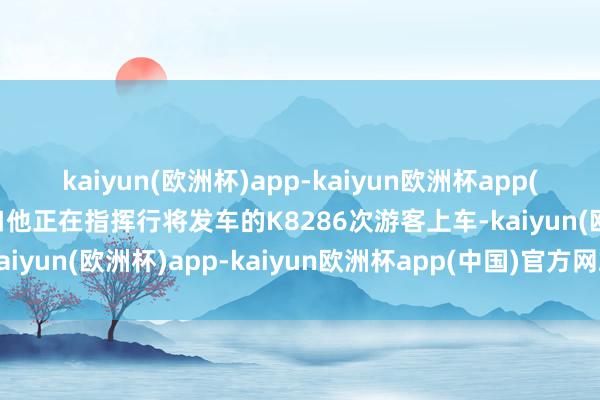kaiyun(欧洲杯)app-kaiyun欧洲杯app(中国)官方网站-登录入口他正在指挥行将发车的K8286次游客上车-kaiyun(欧洲杯)app-kaiyun欧洲杯app(中国)官方网站-登录入口