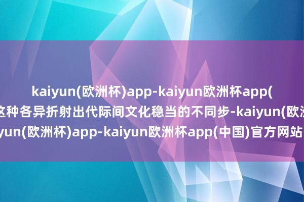 kaiyun(欧洲杯)app-kaiyun欧洲杯app(中国)官方网站-登录入口这种各异折射出代际间文化稳当的不同步-kaiyun(欧洲杯)app-kaiyun欧洲杯app(中国)官方网站-登录入口
