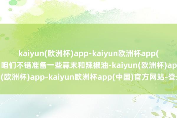 kaiyun(欧洲杯)app-kaiyun欧洲杯app(中国)官方网站-登录入口咱们不错准备一些蒜末和辣椒油-kaiyun(欧洲杯)app-kaiyun欧洲杯app(中国)官方网站-登录入口