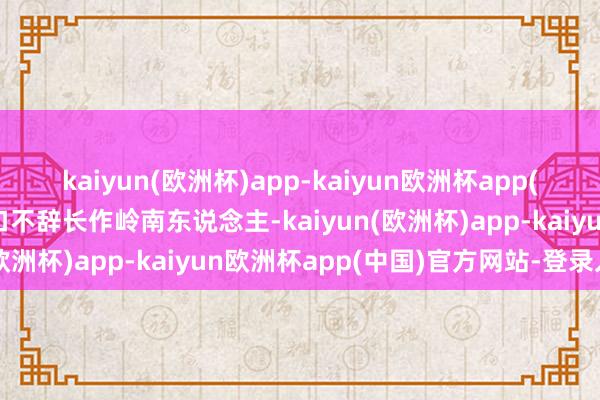 kaiyun(欧洲杯)app-kaiyun欧洲杯app(中国)官方网站-登录入口不辞长作岭南东说念主-kaiyun(欧洲杯)app-kaiyun欧洲杯app(中国)官方网站-登录入口