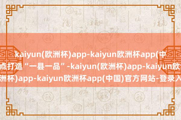 kaiyun(欧洲杯)app-kaiyun欧洲杯app(中国)官方网站-登录入口要点打造“一县一品”-kaiyun(欧洲杯)app-kaiyun欧洲杯app(中国)官方网站-登录入口
