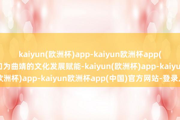 kaiyun(欧洲杯)app-kaiyun欧洲杯app(中国)官方网站-登录入口为曲靖的文化发展赋能-kaiyun(欧洲杯)app-kaiyun欧洲杯app(中国)官方网站-登录入口