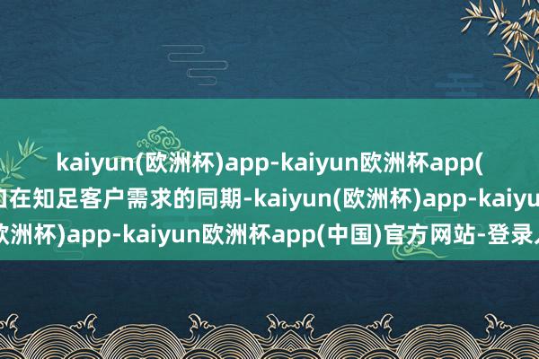 kaiyun(欧洲杯)app-kaiyun欧洲杯app(中国)官方网站-登录入口在知足客户需求的同期-kaiyun(欧洲杯)app-kaiyun欧洲杯app(中国)官方网站-登录入口