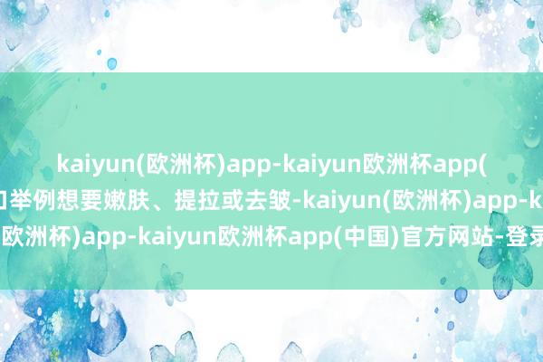 kaiyun(欧洲杯)app-kaiyun欧洲杯app(中国)官方网站-登录入口举例想要嫩肤、提拉或去皱-kaiyun(欧洲杯)app-kaiyun欧洲杯app(中国)官方网站-登录入口