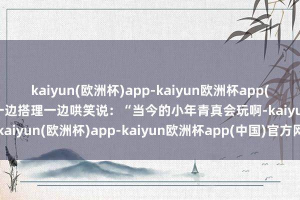 kaiyun(欧洲杯)app-kaiyun欧洲杯app(中国)官方网站-登录入口一边搭理一边哄笑说：“当今的小年青真会玩啊-kaiyun(欧洲杯)app-kaiyun欧洲杯app(中国)官方网站-登录入口