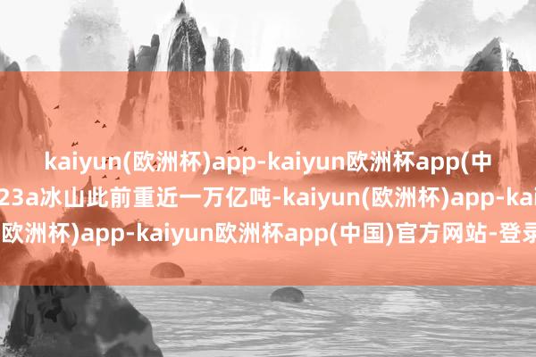 kaiyun(欧洲杯)app-kaiyun欧洲杯app(中国)官方网站-登录入口A23a冰山此前重近一万亿吨-kaiyun(欧洲杯)app-kaiyun欧洲杯app(中国)官方网站-登录入口