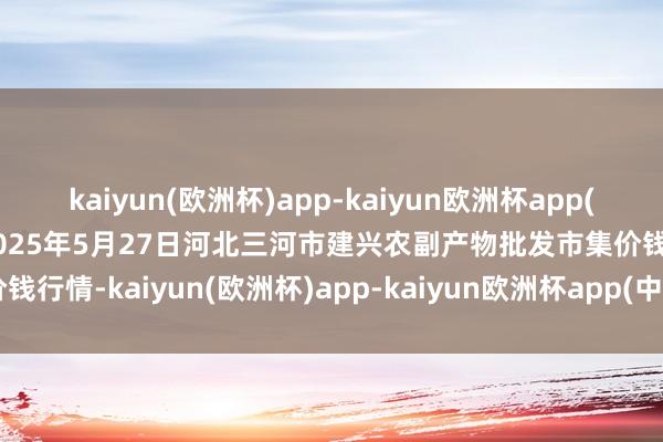 kaiyun(欧洲杯)app-kaiyun欧洲杯app(中国)官方网站-登录入口2025年5月27日河北三河市建兴农副产物批发市集价钱行情-kaiyun(欧洲杯)app-kaiyun欧洲杯app(中国)官方网站-登录入口