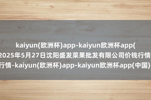 kaiyun(欧洲杯)app-kaiyun欧洲杯app(中国)官方网站-登录入口2025年5月27日沈阳盛发菜果批发有限公司价钱行情-kaiyun(欧洲杯)app-kaiyun欧洲杯app(中国)官方网站-登录入口