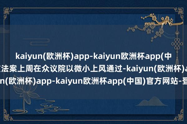 kaiyun(欧洲杯)app-kaiyun欧洲杯app(中国)官方网站-登录入口　　该法案上周在众议院以微小上风通过-kaiyun(欧洲杯)app-kaiyun欧洲杯app(中国)官方网站-登录入口