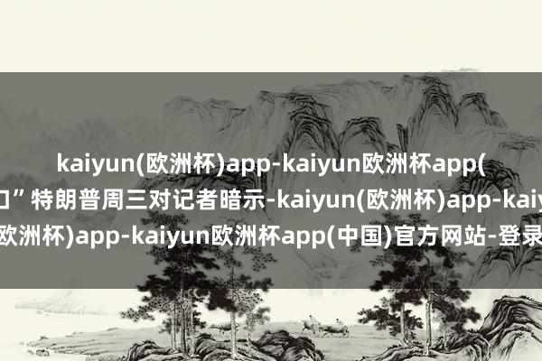 kaiyun(欧洲杯)app-kaiyun欧洲杯app(中国)官方网站-登录入口”特朗普周三对记者暗示-kaiyun(欧洲杯)app-kaiyun欧洲杯app(中国)官方网站-登录入口