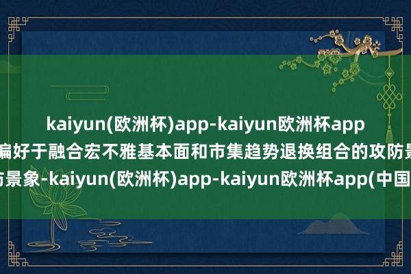 kaiyun(欧洲杯)app-kaiyun欧洲杯app(中国)官方网站-登录入口偏好于融合宏不雅基本面和市集趋势退换组合的攻防景象-kaiyun(欧洲杯)app-kaiyun欧洲杯app(中国)官方网站-登录入口