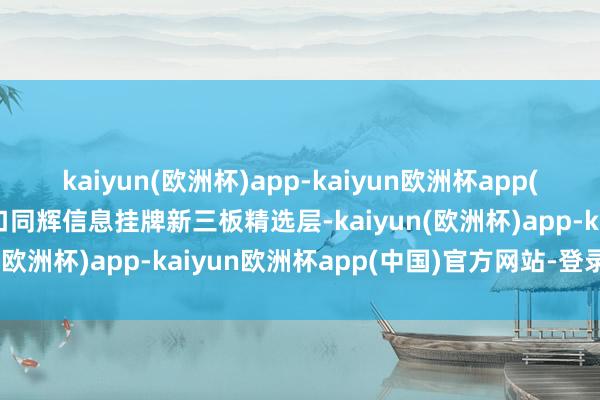 kaiyun(欧洲杯)app-kaiyun欧洲杯app(中国)官方网站-登录入口同辉信息挂牌新三板精选层-kaiyun(欧洲杯)app-kaiyun欧洲杯app(中国)官方网站-登录入口