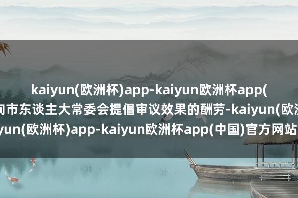 kaiyun(欧洲杯)app-kaiyun欧洲杯app(中国)官方网站-登录入口向市东谈主大常委会提倡审议效果的酬劳-kaiyun(欧洲杯)app-kaiyun欧洲杯app(中国)官方网站-登录入口