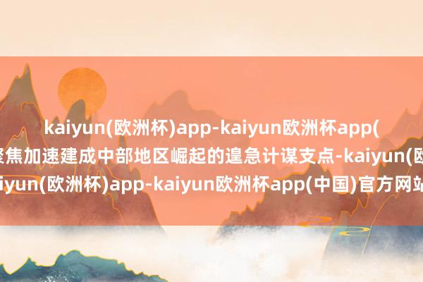 kaiyun(欧洲杯)app-kaiyun欧洲杯app(中国)官方网站-登录入口聚焦加速建成中部地区崛起的遑急计谋支点-kaiyun(欧洲杯)app-kaiyun欧洲杯app(中国)官方网站-登录入口