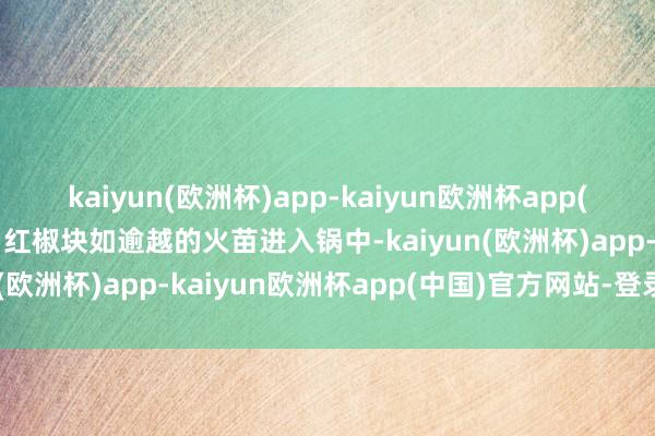 kaiyun(欧洲杯)app-kaiyun欧洲杯app(中国)官方网站-登录入口红椒块如逾越的火苗进入锅中-kaiyun(欧洲杯)app-kaiyun欧洲杯app(中国)官方网站-登录入口