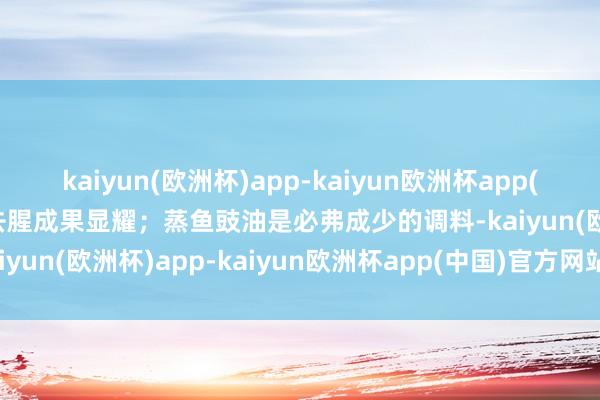 kaiyun(欧洲杯)app-kaiyun欧洲杯app(中国)官方网站-登录入口去腥成果显耀；蒸鱼豉油是必弗成少的调料-kaiyun(欧洲杯)app-kaiyun欧洲杯app(中国)官方网站-登录入口