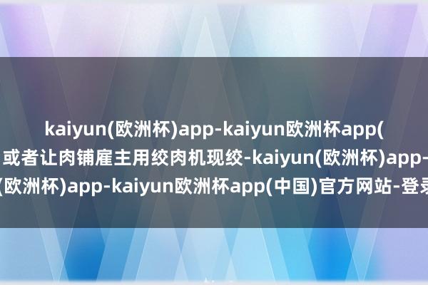 kaiyun(欧洲杯)app-kaiyun欧洲杯app(中国)官方网站-登录入口或者让肉铺雇主用绞肉机现绞-kaiyun(欧洲杯)app-kaiyun欧洲杯app(中国)官方网站-登录入口