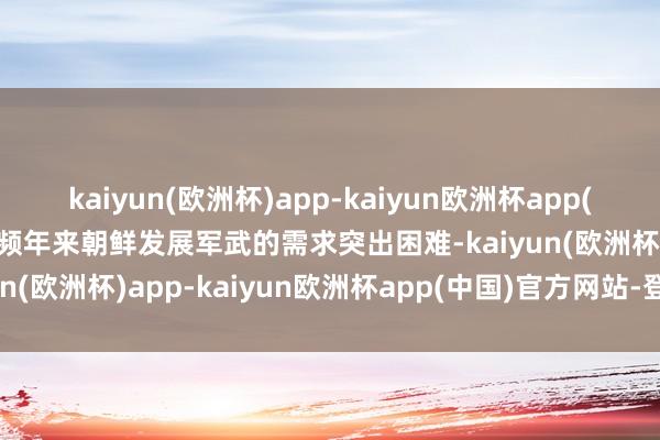 kaiyun(欧洲杯)app-kaiyun欧洲杯app(中国)官方网站-登录入口频年来朝鲜发展军武的需求突出困难-kaiyun(欧洲杯)app-kaiyun欧洲杯app(中国)官方网站-登录入口