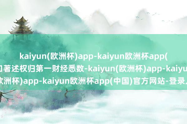 kaiyun(欧洲杯)app-kaiyun欧洲杯app(中国)官方网站-登录入口著述权归第一财经悉数-kaiyun(欧洲杯)app-kaiyun欧洲杯app(中国)官方网站-登录入口