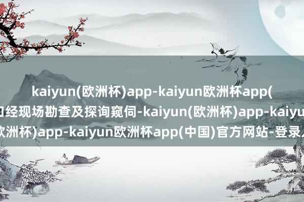 kaiyun(欧洲杯)app-kaiyun欧洲杯app(中国)官方网站-登录入口经现场勘查及探询窥伺-kaiyun(欧洲杯)app-kaiyun欧洲杯app(中国)官方网站-登录入口