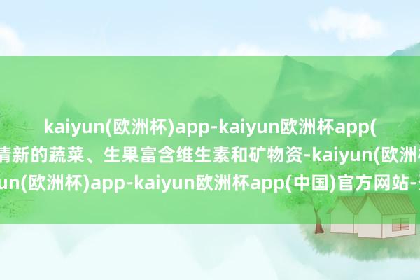 kaiyun(欧洲杯)app-kaiyun欧洲杯app(中国)官方网站-登录入口清新的蔬菜、生果富含维生素和矿物资-kaiyun(欧洲杯)app-kaiyun欧洲杯app(中国)官方网站-登录入口