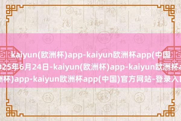kaiyun(欧洲杯)app-kaiyun欧洲杯app(中国)官方网站-登录入口于2025年6月24日-kaiyun(欧洲杯)app-kaiyun欧洲杯app(中国)官方网站-登录入口