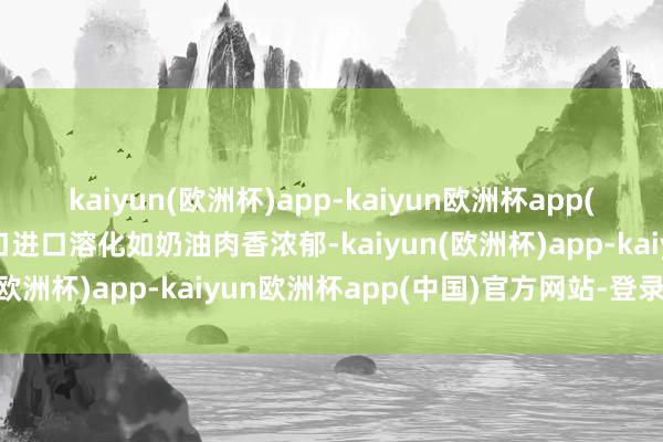 kaiyun(欧洲杯)app-kaiyun欧洲杯app(中国)官方网站-登录入口进口溶化如奶油肉香浓郁-kaiyun(欧洲杯)app-kaiyun欧洲杯app(中国)官方网站-登录入口