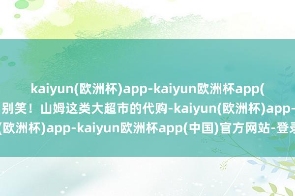 kaiyun(欧洲杯)app-kaiyun欧洲杯app(中国)官方网站-登录入口别笑！山姆这类大超市的代购-kaiyun(欧洲杯)app-kaiyun欧洲杯app(中国)官方网站-登录入口