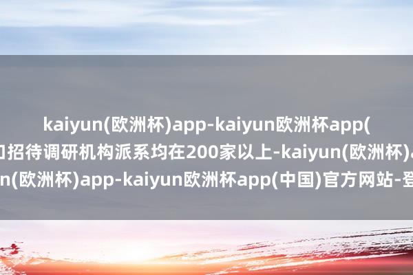 kaiyun(欧洲杯)app-kaiyun欧洲杯app(中国)官方网站-登录入口招待调研机构派系均在200家以上-kaiyun(欧洲杯)app-kaiyun欧洲杯app(中国)官方网站-登录入口