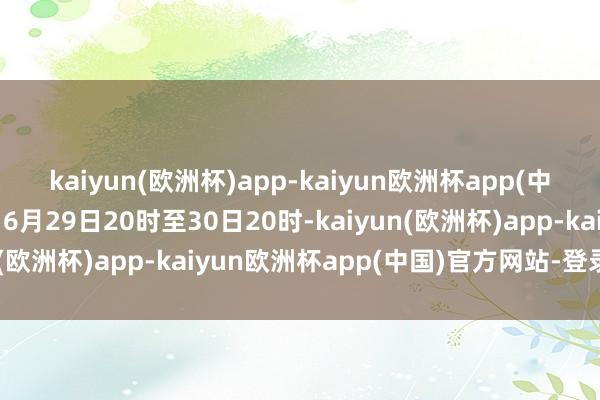 kaiyun(欧洲杯)app-kaiyun欧洲杯app(中国)官方网站-登录入口6月29日20时至30日20时-kaiyun(欧洲杯)app-kaiyun欧洲杯app(中国)官方网站-登录入口