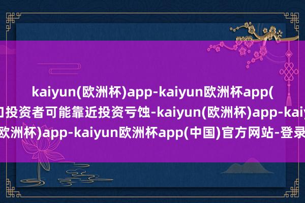 kaiyun(欧洲杯)app-kaiyun欧洲杯app(中国)官方网站-登录入口投资者可能靠近投资亏蚀-kaiyun(欧洲杯)app-kaiyun欧洲杯app(中国)官方网站-登录入口