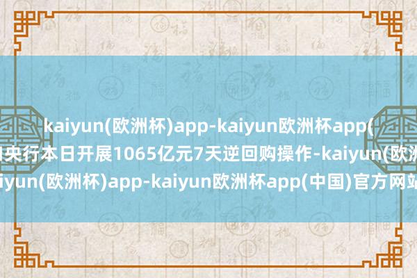 kaiyun(欧洲杯)app-kaiyun欧洲杯app(中国)官方网站-登录入口央行本日开展1065亿元7天逆回购操作-kaiyun(欧洲杯)app-kaiyun欧洲杯app(中国)官方网站-登录入口