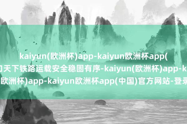 kaiyun(欧洲杯)app-kaiyun欧洲杯app(中国)官方网站-登录入口天下铁路运载安全稳固有序-kaiyun(欧洲杯)app-kaiyun欧洲杯app(中国)官方网站-登录入口