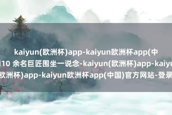 kaiyun(欧洲杯)app-kaiyun欧洲杯app(中国)官方网站-登录入口和10 余名巨匠围坐一说念-kaiyun(欧洲杯)app-kaiyun欧洲杯app(中国)官方网站-登录入口