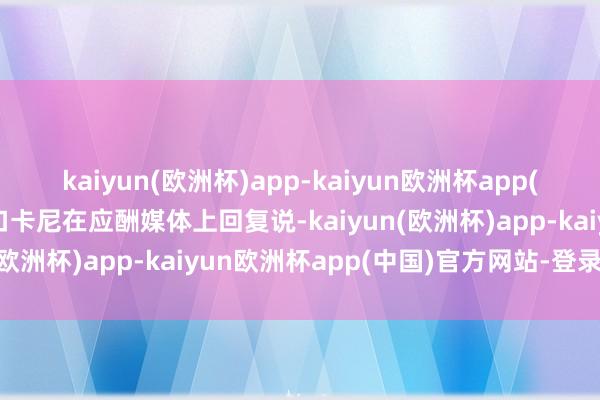 kaiyun(欧洲杯)app-kaiyun欧洲杯app(中国)官方网站-登录入口卡尼在应酬媒体上回复说-kaiyun(欧洲杯)app-kaiyun欧洲杯app(中国)官方网站-登录入口