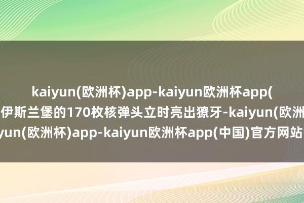kaiyun(欧洲杯)app-kaiyun欧洲杯app(中国)官方网站-登录入口伊斯兰堡的170枚核弹头立时亮出獠牙-kaiyun(欧洲杯)app-kaiyun欧洲杯app(中国)官方网站-登录入口