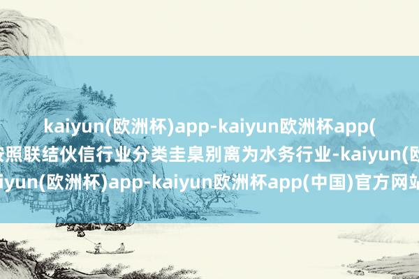 kaiyun(欧洲杯)app-kaiyun欧洲杯app(中国)官方网站-登录入口按照联结伙信行业分类圭臬别离为水务行业-kaiyun(欧洲杯)app-kaiyun欧洲杯app(中国)官方网站-登录入口